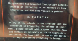 A screenshot taken and shared by a reader showing the extortion message that was shown on the Canvas login page today. The message reads: ShinyHunters has breached Instructure (again.) Instead of constacting us to resolve it they ignored us and did some "security patches." If any of the schools in the affected list are interested in preventing the release of their data, please consult with a cyber advisory firm and contact us privately at Tox to negotiate a settlement. You have until the end of the day by May 12 2026 before everything is leaked."